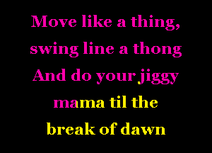 Move like a thing,

swing line a thong

And do yourjiggy
mama til the

break of dawn