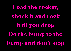 Load the rocket,
shock it and rock
it til you drop
Do the bump to the
bump and don't stop