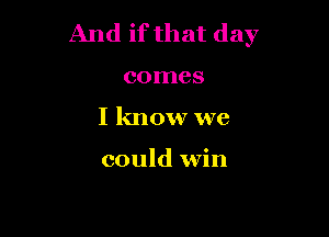 And if that day

comes

I know we

could win
