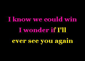 I know we could win
I wonder if I'll

ever see you again