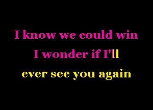 I know we could win
I wonder if I'll

ever see you again