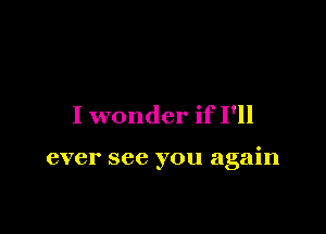 I wonder if I'll

ever see you again