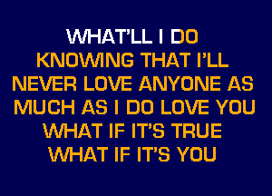 VVHAT'LL I DO
KNOUVING THAT I'LL
NEVER LOVE ANYONE AS
MUCH AS I DO LOVE YOU
WHAT IF ITS TRUE
WHAT IF ITS YOU