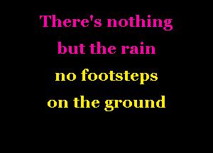 There's nothing

but the rain
n0 footsteps

0n the ground