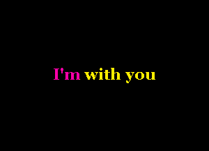 I'm with you