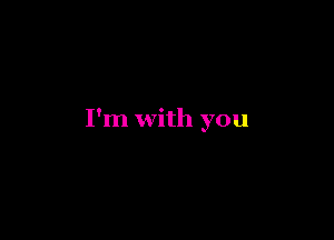 I'm with you