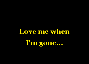 Love me when

I'm gone...
