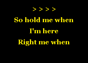 ) )
So hold me when

I'm here

Right me when