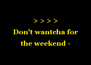 )

Don't wantcha for

the weekend -