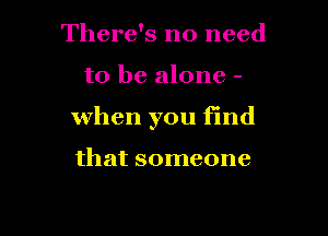 There's no need

to be alone -

When you find

that someone