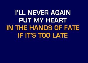 I'LL NEVER AGAIN
PUT MY HEART
IN THE HANDS 0F FATE
IF ITS TOO LATE