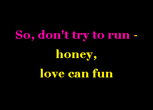 So, don't try to run -

honey,

love can fun