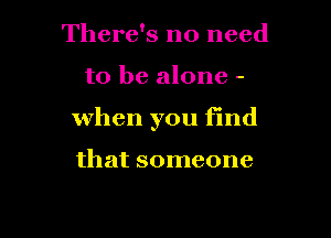 There's no need

to be alone -

When you find

that someone