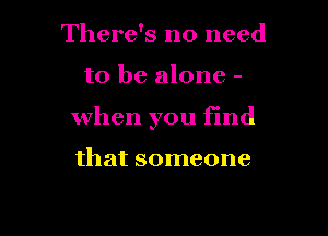 There's no need

to be alone -

When you find

that someone