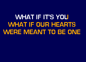 WHAT IF ITS YOU
WHAT IF OUR HEARTS
WERE MEANT TO BE ONE