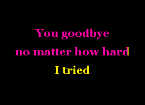 You goodbye

no matter how hard

I tried