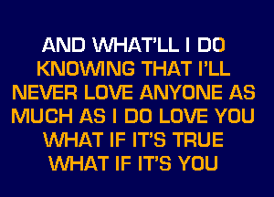 AND VVHAT'LL I DO
KNOUVING THAT I'LL
NEVER LOVE ANYONE AS
MUCH AS I DO LOVE YOU
WHAT IF ITS TRUE
WHAT IF ITS YOU