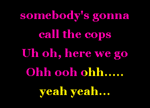 somebody's gonna

call the cops

Uh oh, here we go
Ohh 00h Ohh .....
yeah yeah...