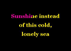 Sunshine instead

of this cold,

lonely sea