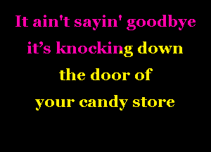 It ain't sayin' goodbye
ifs knocking down
the door of

your candy store