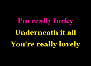 I'm really lucky
Underneath it all

You're really lovely