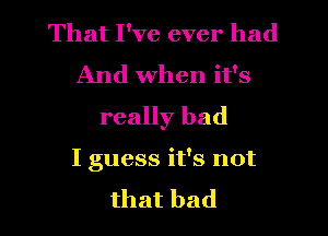 That I've ever had
And when it's
really bad

I guess it's not

that bad I