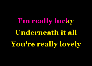 I'm really lucky
Underneath it all

You're really lovely