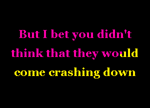 But I bet you didn't
think that they would

come crashing down