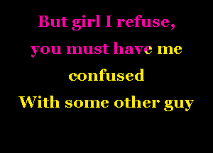 But girl I refuse,
you must have me
confused

With some other guy