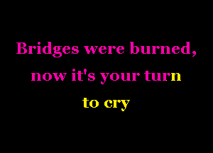 Bridges were burned,

now it's your turn

to cry