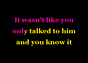 It wasn't like you
only talked to him

and you know it

Q