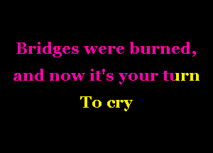 Bridges were burned,
and now it's your turn

To cry