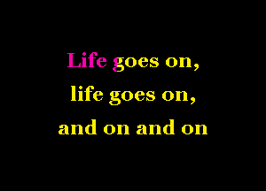 Life goes on,

life goes on,

and on and on