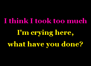 I think I took too much
I'm crying here,

what have you done?