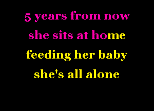 5 years from now
she sits at home
feeding her baby

she's all alone

g