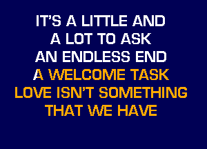 ITS A LITTLE AND
A LOT TO ASK
AN ENDLESS END
A WELCOME TASK
LOVE ISN'T SOMETHING
THAT WE HAVE