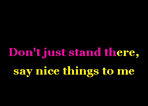 Don'tjust stand there,

say nice things to me