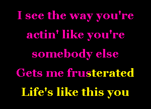 I see the way you're
actin' like you're
somebody else
Gets me frusterated

Life's like this you