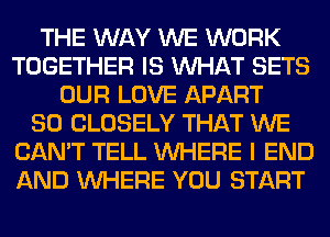 THE WAY WE WORK
TOGETHER IS WHAT SETS
OUR LOVE APART
SO CLOSELY THAT WE
CAN'T TELL WHERE I END
AND WHERE YOU START