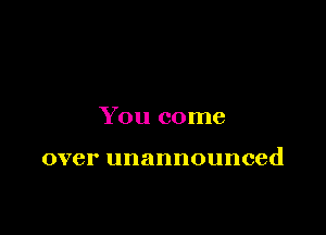 You come

over unannounced