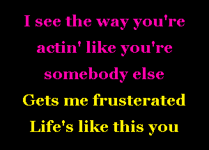 I see the way you're
actin' like you're
somebody else
Gets me frusterated

Life's like this you