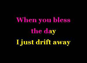 When you bless
the day

Ijust drift away