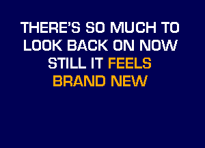 THERE'S SO MUCH TO
LOOK BACK ON NOW
STILL IT FEELS
BRAND NEW