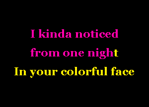 I kinda noticed
from one night

In your colorful face