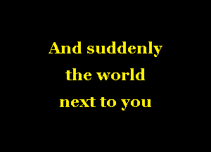 And suddenly
the world

next to you