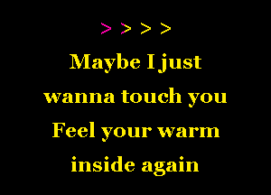 Maybe Ijust
wanna touch you

F eel your warm

inside again I
