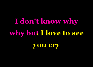 I don't know why

why but I love to see

you cry