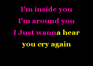 I'm inside you
I'm around you
I Just wanna hear

you cry again