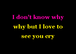 I don't know why

why but I love to

see you cry