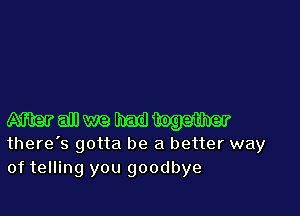Wtogether
there's gotta be a better way
of telling you goodbye